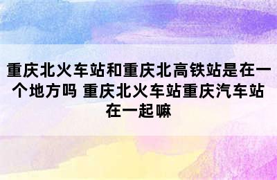 重庆北火车站和重庆北高铁站是在一个地方吗 重庆北火车站重庆汽车站在一起嘛